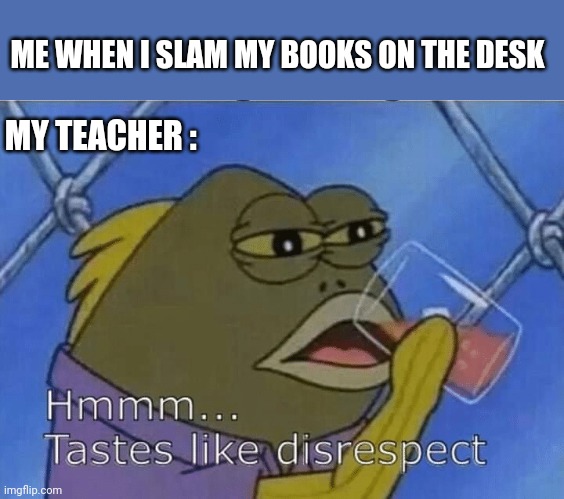 Blank Tastes Like Disrespect | ME WHEN I SLAM MY BOOKS ON THE DESK; MY TEACHER : | image tagged in blank tastes like disrespect | made w/ Imgflip meme maker