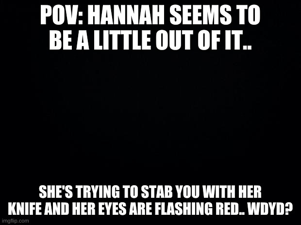 Black background | POV: HANNAH SEEMS TO BE A LITTLE OUT OF IT.. SHE'S TRYING TO STAB YOU WITH HER KNIFE AND HER EYES ARE FLASHING RED.. WDYD? | image tagged in black background | made w/ Imgflip meme maker