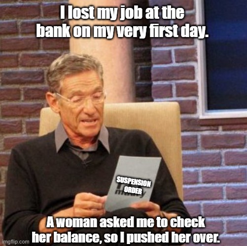 Old Memories | I lost my job at the bank on my very first day. SUSPENSION 
ORDER; A woman asked me to check her balance, so I pushed her over. | image tagged in old,bankers | made w/ Imgflip meme maker