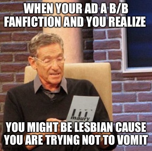 No hate to gay men! Love y'all! Just- I can't read skephalo anymore- AM I LESBIAN?!?!! | WHEN YOUR AD A B/B FANFICTION AND YOU REALIZE; YOU MIGHT BE LESBIAN CAUSE YOU ARE TRYING NOT TO VOMIT | image tagged in memes,maury lie detector,lesbian | made w/ Imgflip meme maker