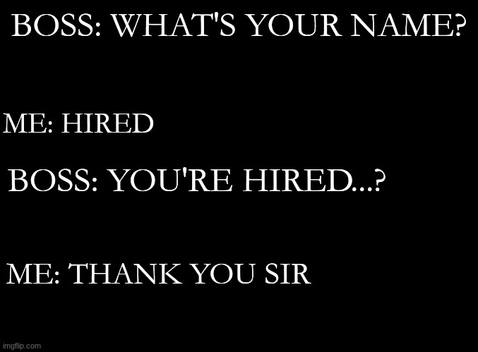 Big brain move |  BOSS: WHAT'S YOUR NAME? ME: HIRED; BOSS: YOU'RE HIRED...? ME: THANK YOU SIR | image tagged in blank black | made w/ Imgflip meme maker