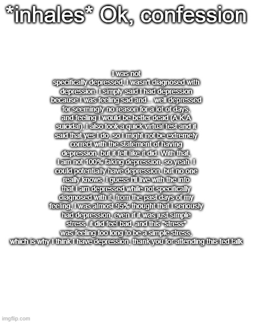 so undiagnosed depression or something, oh wait, probably undiagnosed depression | I was not specifically depressed, I wasn't diagnosed with depression. I simply said I had depression because I was feeling sad and... well depressed for seemingly no reason for a lot of days, and feeling I would be better dead (A.K.A suicidal), I also took a quick virtual test and it said that yes I do, so I might not be extremely correct with the statement of having depression, but it felt like it did. With that, I am not 100% faking depression, so yeah. I could potentially have depression, but no one really knows, I guess I'll live with the info that I am depressed while not specifically diagnosed with it, from the past days of my feeling, I was almost 95% thought that I seriously had depression, even if it was just simple stress, it did feel bad, and this "stress" was feeling too long to be a simple stress, which is why I think I have depression, thank you for attending this ted talk; *inhales* Ok, confession | image tagged in blank white template | made w/ Imgflip meme maker