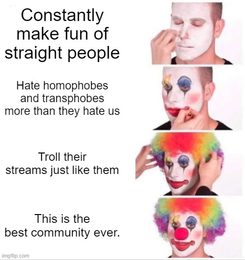 Okay, Seriously, You guys need to chill! | Constantly make fun of straight people; Hate homophobes and transphobes more than they hate us; Troll their streams just like them; This is the best community ever. | image tagged in memes,clown applying makeup,chill,lgbt,homophobes,transphobes | made w/ Imgflip meme maker