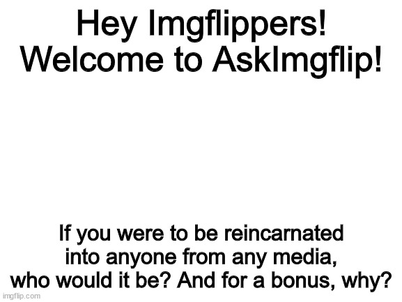 Ask Imgflip #1 | Hey Imgflippers! Welcome to AskImgflip! If you were to be reincarnated into anyone from any media, who would it be? And for a bonus, why? | image tagged in blank white template | made w/ Imgflip meme maker