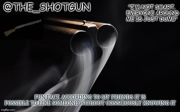 Yet another temp for shotgun | FUN FACT. ACCORDING TO MY FRIENDS IT IS POSSIBLE TO LIKE SOMEONE WITHOUT CONSCIOUSLY KNOWING IT | image tagged in yet another temp for shotgun | made w/ Imgflip meme maker