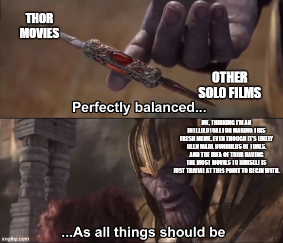 Thanos perfectly balanced as all things should be | THOR MOVIES; OTHER SOLO FILMS; ME, THINKING I'M AN INTELLECTUAL FOR MAKING THIS FRESH MEME, EVEN THOUGH IT'S LIKELY BEEN MADE HUNDREDS OF TIMES, AND THE IDEA OF THOR HAVING THE MOST MOVIES TO HIMSELF IS JUST TRIVIAL AT THIS POINT TO BEGIN WITH. | image tagged in thanos perfectly balanced as all things should be | made w/ Imgflip meme maker