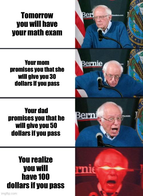 Bernie Sanders reaction (nuked) | Tomorrow you will have your math exam; Your mom promises you that she will give you 30 dollars if you pass; Your dad promises you that he will give you 50 dollars if you pass; You realize you will have 100 dollars if you pass | image tagged in bernie sanders reaction nuked,memes,funny,math,math exam,money | made w/ Imgflip meme maker