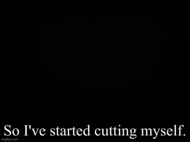 Black background | So I've started cutting myself. | image tagged in black background | made w/ Imgflip meme maker