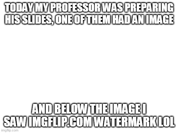 So he uses Imgflip?? | TODAY MY PROFESSOR WAS PREPARING HIS SLIDES, ONE OF THEM HAD AN IMAGE; AND BELOW THE IMAGE I SAW IMGFLIP.COM WATERMARK LOL | image tagged in blank white template | made w/ Imgflip meme maker
