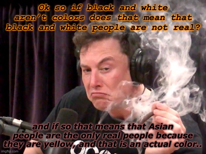 Think about it. | Ok so if black and white aren’t colors does that mean that black and white people are not real? and if so that means that Asian people are the only real people because they are yellow, and that is an actual color.. | image tagged in elon musk weed,yes i am high | made w/ Imgflip meme maker