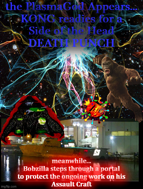 It. Is. ON. | the PlasmaGod Appears...
KONG readies for a
Side of the Head
DEATH PUNCH; meanwhile...
Bobzilla steps through a portal
to protect the ongoing work on his
Assault Craft | image tagged in kong,bobzilla,plasmagod,assault boat,king covid,the battle rages | made w/ Imgflip meme maker