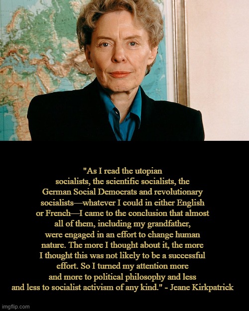 Jeane Kirkpatrick on Socialism | "As I read the utopian socialists, the scientific socialists, the German Social Democrats and revolutionary socialists—whatever I could in either English or French—I came to the conclusion that almost all of them, including my grandfather, were engaged in an effort to change human nature. The more I thought about it, the more I thought this was not likely to be a successful effort. So I turned my attention more and more to political philosophy and less and less to socialist activism of any kind." - Jeane Kirkpatrick | image tagged in blank black template,politics,memes | made w/ Imgflip meme maker