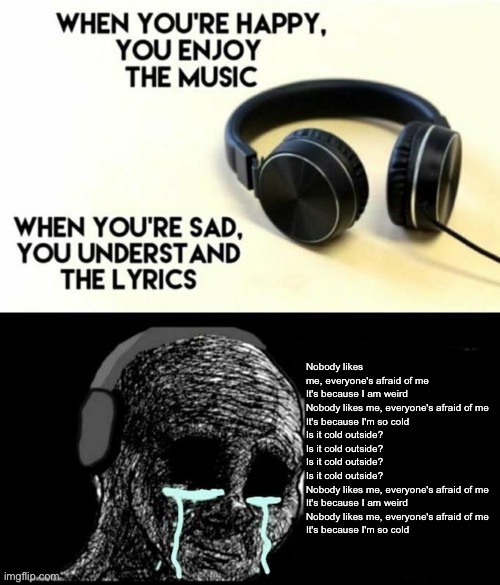 Man, Cold Island hits hard. | Nobody likes me, everyone's afraid of me
It's because I am weird
Nobody likes me, everyone's afraid of me
It's because I'm so cold
Is it cold outside?
Is it cold outside?
Is it cold outside?
Is it cold outside?
Nobody likes me, everyone's afraid of me
It's because I am weird
Nobody likes me, everyone's afraid of me
It's because I'm so cold | image tagged in when your sad you understand the lyrics | made w/ Imgflip meme maker