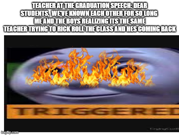 TEACHER AT THE GRADUATION SPEECH: DEAR STUDENTS,  WE'VE KNOWN EACH OTHER FOR SO LONG 
ME AND THE BOYS REALIZING ITS THE SAME TEACHER TRYING TO RICK ROLL THE CLASS AND HES COMING BACK | image tagged in triggered | made w/ Imgflip meme maker