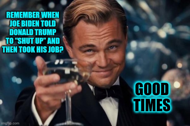 Yum | REMEMBER WHEN JOE BIDEN TOLD DONALD TRUMP TO “SHUT UP” AND THEN TOOK HIS JOB? GOOD TIMES | image tagged in memes,leonardo dicaprio cheers,donald trump is an idiot,trump lies,trump is a moron,trump unfit unqualified dangerous | made w/ Imgflip meme maker