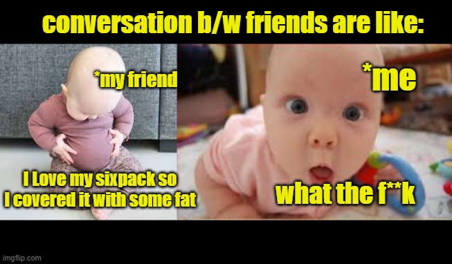 memes | conversation b/w friends are like:; *me; *my friend; I Love my sixpack so I covered it with some fat; what the f**k | image tagged in memes,funny memes,so true memes,hahaha,good memes,original meme | made w/ Imgflip meme maker