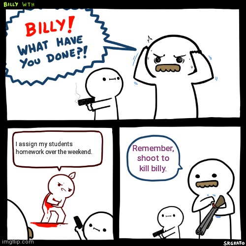 Homework over the weekend | I assign my students homework over the weekend. Remember, shoot to kill billy. | image tagged in billy what have you done,homework,weekend | made w/ Imgflip meme maker
