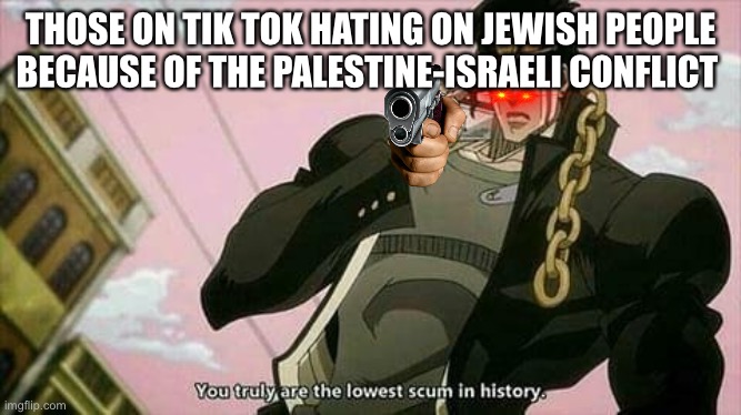 Respect all | THOSE ON TIK TOK HATING ON JEWISH PEOPLE BECAUSE OF THE PALESTINE-ISRAELI CONFLICT | image tagged in the lowest scum in history | made w/ Imgflip meme maker