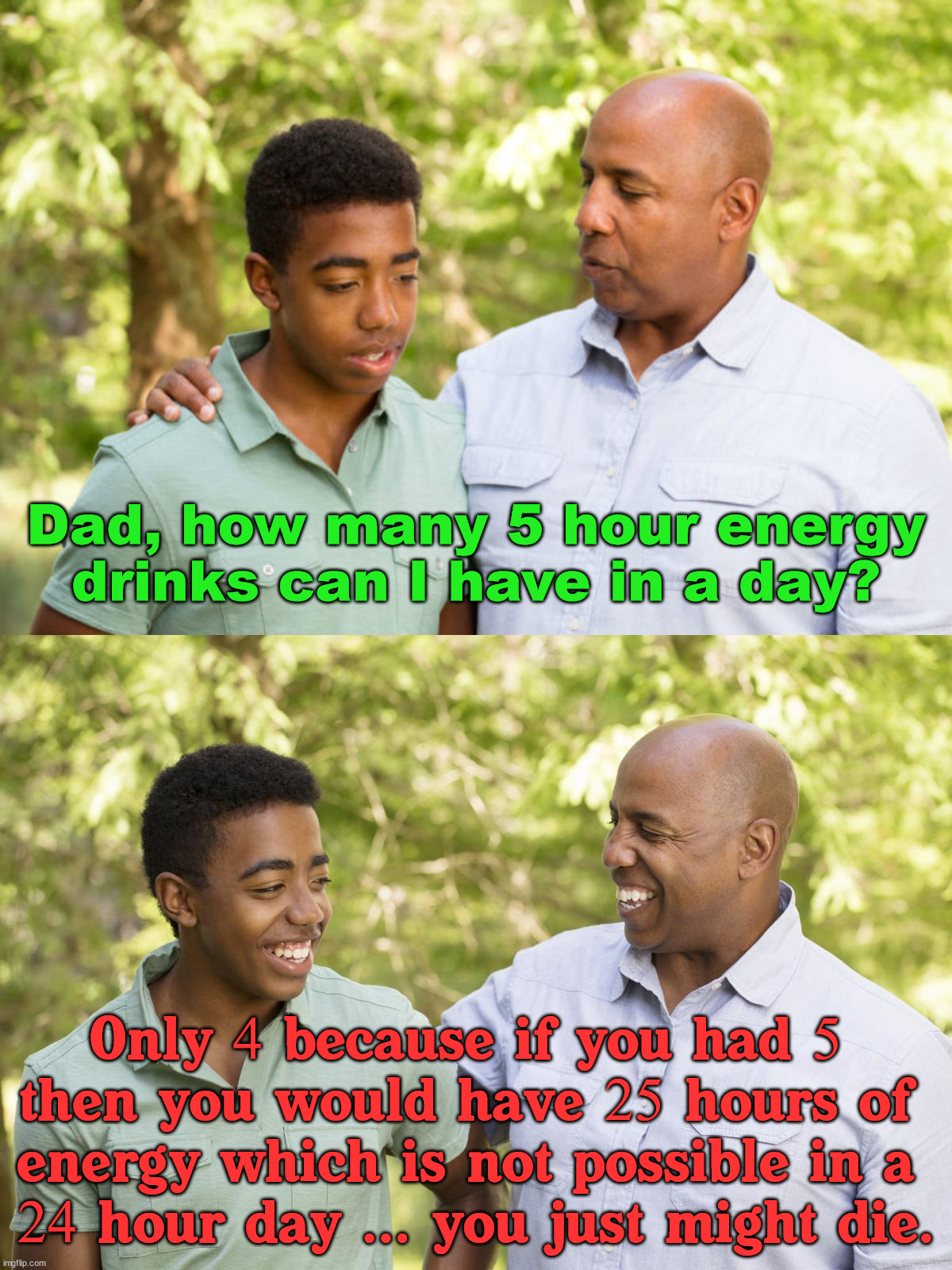 Dad logic | Dad, how many 5 hour energy drinks can I have in a day? Only 4 because if you had 5 
then you would have 25 hours of 
energy which is not possible in a 
24 hour day ... you just might die. | image tagged in energy drinks,logical,dads,thinking meme,memes | made w/ Imgflip meme maker