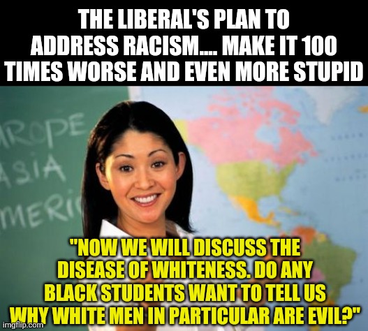 Remember kids, your own children will go to schools far more toxic than anything your woke teachers of today dreamed of... | THE LIBERAL'S PLAN TO ADDRESS RACISM.... MAKE IT 100 TIMES WORSE AND EVEN MORE STUPID; "NOW WE WILL DISCUSS THE DISEASE OF WHITENESS. DO ANY BLACK STUDENTS WANT TO TELL US WHY WHITE MEN IN PARTICULAR ARE EVIL?" | image tagged in memes,unhelpful high school teacher,woke,teachers,liberals | made w/ Imgflip meme maker