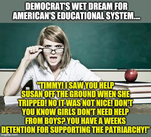 Go on liberals, say this isn't happening. | DEMOCRAT'S WET DREAM FOR AMERICAN'S EDUCATIONAL SYSTEM.... "TIMMY! I SAW YOU HELP SUSAN OFF THE GROUND WHEN SHE TRIPPED! NO IT WAS NOT NICE! DON'T YOU KNOW GIRLS DON'T NEED HELP FROM BOYS? YOU HAVE A WEEKS DETENTION FOR SUPPORTING THE PATRIARCHY!" | image tagged in teacher,liberal logic,democrat,childhood ruined | made w/ Imgflip meme maker