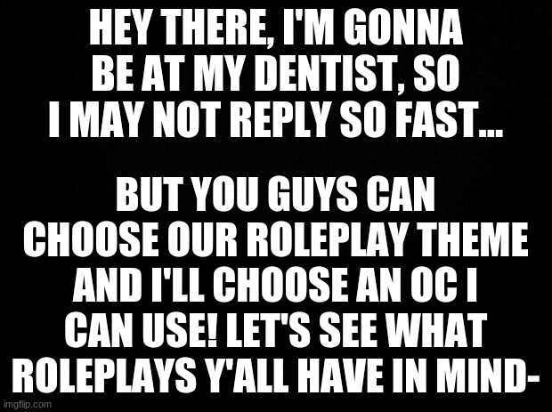 Black background | HEY THERE, I'M GONNA BE AT MY DENTIST, SO I MAY NOT REPLY SO FAST... BUT YOU GUYS CAN CHOOSE OUR ROLEPLAY THEME AND I'LL CHOOSE AN OC I CAN USE! LET'S SEE WHAT ROLEPLAYS Y'ALL HAVE IN MIND- | image tagged in black background | made w/ Imgflip meme maker