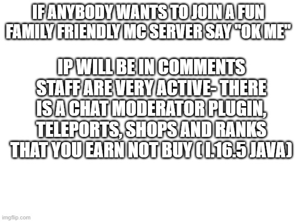 the server is kinda dead so here is an ad! :D pls dont ban me for the ad... | IF ANYBODY WANTS TO JOIN A FUN FAMILY FRIENDLY MC SERVER SAY "OK ME"; IP WILL BE IN COMMENTS STAFF ARE VERY ACTIVE- THERE IS A CHAT MODERATOR PLUGIN, TELEPORTS, SHOPS AND RANKS THAT YOU EARN NOT BUY ( I.16.5 JAVA) | image tagged in blank white template | made w/ Imgflip meme maker