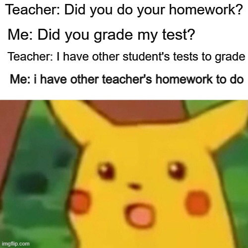 Teacher's be like: | Teacher: Did you do your homework? Me: Did you grade my test? Teacher: I have other student's tests to grade; Me: i have other teacher's homework to do | image tagged in memes,surprised pikachu | made w/ Imgflip meme maker