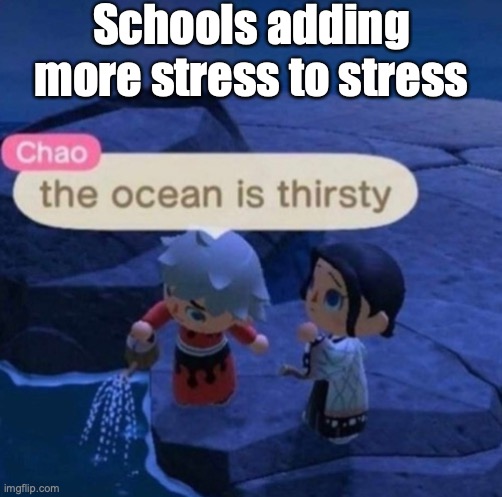 the ocean is thirsty | Schools adding more stress to stress | image tagged in the ocean is thirsty | made w/ Imgflip meme maker