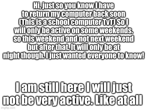 Just so you guys know- | Hi, just so you know I have to return my computer back soon (This is a school computer TvT) So I will only be active on some weekends. so this weekend and not next weekend but after that. It will only be at night though. I just wanted everyone to know! I am still here I will just not be very active. Like at all | image tagged in blank white template | made w/ Imgflip meme maker