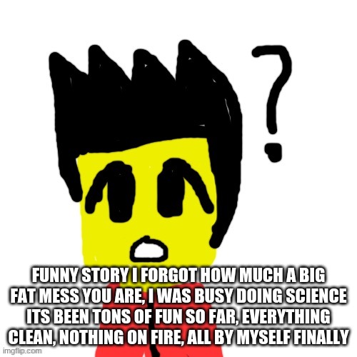 Guess this song | FUNNY STORY I FORGOT HOW MUCH A BIG FAT MESS YOU ARE, I WAS BUSY DOING SCIENCE ITS BEEN TONS OF FUN SO FAR, EVERYTHING CLEAN, NOTHING ON FIRE, ALL BY MYSELF FINALLY | image tagged in lego anime confused face | made w/ Imgflip meme maker