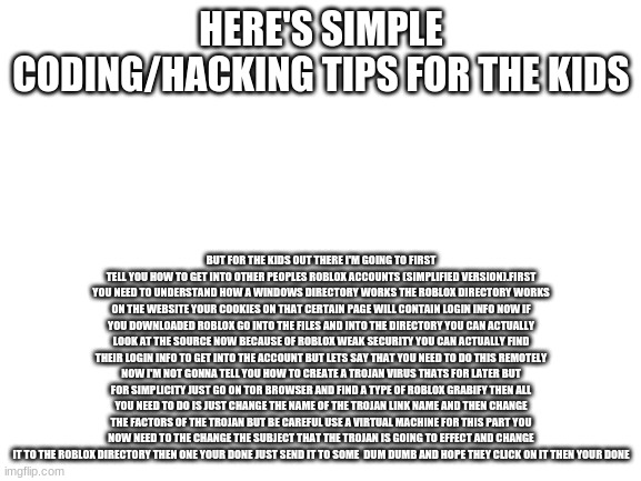 my simple exploiting tutorial | HERE'S SIMPLE CODING/HACKING TIPS FOR THE KIDS; BUT FOR THE KIDS OUT THERE I'M GOING TO FIRST TELL YOU HOW TO GET INTO OTHER PEOPLES ROBLOX ACCOUNTS (SIMPLIFIED VERSION).FIRST YOU NEED TO UNDERSTAND HOW A WINDOWS DIRECTORY WORKS THE ROBLOX DIRECTORY WORKS ON THE WEBSITE YOUR COOKIES ON THAT CERTAIN PAGE WILL CONTAIN LOGIN INFO NOW IF YOU DOWNLOADED ROBLOX GO INTO THE FILES AND INTO THE DIRECTORY YOU CAN ACTUALLY LOOK AT THE SOURCE NOW BECAUSE OF ROBLOX WEAK SECURITY YOU CAN ACTUALLY FIND THEIR LOGIN INFO TO GET INTO THE ACCOUNT BUT LETS SAY THAT YOU NEED TO DO THIS REMOTELY NOW I'M NOT GONNA TELL YOU HOW TO CREATE A TROJAN VIRUS THATS FOR LATER BUT FOR SIMPLICITY JUST GO ON TOR BROWSER AND FIND A TYPE OF ROBLOX GRABIFY THEN ALL YOU NEED TO DO IS JUST CHANGE THE NAME OF THE TROJAN LINK NAME AND THEN CHANGE THE FACTORS OF THE TROJAN BUT BE CAREFUL USE A VIRTUAL MACHINE FOR THIS PART YOU NOW NEED TO THE CHANGE THE SUBJECT THAT THE TROJAN IS GOING TO EFFECT AND CHANGE IT TO THE ROBLOX DIRECTORY THEN ONE YOUR DONE JUST SEND IT TO SOME  DUM DUMB AND HOPE THEY CLICK ON IT THEN YOUR DONE | image tagged in blank white template | made w/ Imgflip meme maker