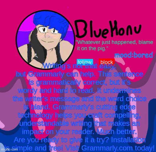 bluehonu announcement temp | Writing's not that easy, but Grammarly can help. This sentence is grammatically correct, but it's wordy and hard to read. It undermines the writer's message and the word choice is bland. Grammarly's cutting edge technology helps you craft compelling, understandable writing that makes an impact on your reader. Much better. Are you ready to give it a try? Installation is simple and free! Visit Grammarly.com today! mood:bored | image tagged in bluehonu announcement temp | made w/ Imgflip meme maker