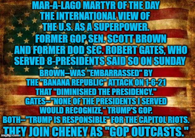 Who Benefits From Our Downgrade?  Putin's Russia. | MAR-A-LAGO MARTYR OF THE DAY
THE INTERNATIONAL VIEW OF 
THE U.S. AS A SUPERPOWER. FORMER GOP SEN. SCOTT BROWN AND FORMER DOD SEC. ROBERT GATES, WHO SERVED 8-PRESIDENTS SAID SO ON SUNDAY; BROWN--WAS "EMBARRASSED" BY THE "BANANA REPUBLIC" ATTACK ON 1-6-21 THAT "DIMINISHED THE PRESIDENCY."
GATES--"NONE OF THE PRESIDENTS I SERVED WOULD RECOGNIZE," TRUMP'S GOP.
BOTH--"TRUMP IS RESPONSIBLE" FOR THE CAPITOL RIOTS. THEY JOIN CHENEY AS "GOP OUTCASTS." | image tagged in politics | made w/ Imgflip meme maker