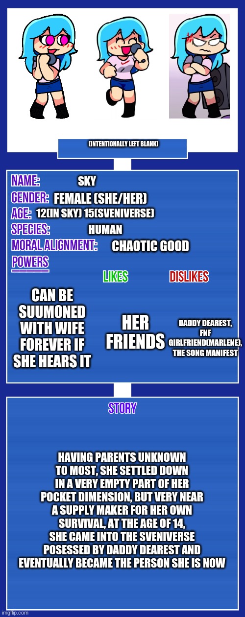 sky's lore (not a repost) | (INTENTIONALLY LEFT BLANK); SKY; FEMALE (SHE/HER); 12(IN SKY) 15(SVENIVERSE); HUMAN; CHAOTIC GOOD; CAN BE SUUMONED WITH WIFE FOREVER IF SHE HEARS IT; HER FRIENDS; DADDY DEAREST, FNF GIRLFRIEND(MARLENE), THE SONG MANIFEST; HAVING PARENTS UNKNOWN TO MOST, SHE SETTLED DOWN IN A VERY EMPTY PART OF HER POCKET DIMENSION, BUT VERY NEAR A SUPPLY MAKER FOR HER OWN SURVIVAL, AT THE AGE OF 14, SHE CAME INTO THE SVENIVERSE POSESSED BY DADDY DEAREST AND EVENTUALLY BECAME THE PERSON SHE IS NOW | image tagged in oc full showcase v2 | made w/ Imgflip meme maker