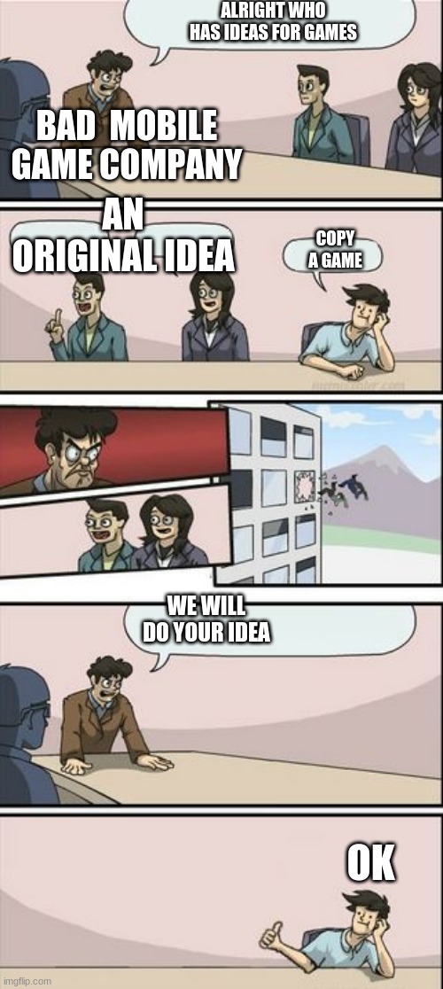 Boardroom Meeting Sugg 2 | ALRIGHT WHO HAS IDEAS FOR GAMES; BAD  MOBILE GAME COMPANY; AN ORIGINAL IDEA; COPY A GAME; WE WILL DO YOUR IDEA; OK | image tagged in boardroom meeting sugg 2 | made w/ Imgflip meme maker