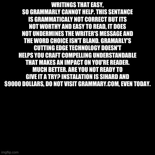 Grammarly But I Ruined It | WRITINGS THAT EASY, SO GRAMMARLY CANNOT HELP. THIS SENTANCE IS GRAMMATICALY NOT CORRECT BUT ITS NOT WORTHY AND EASY TO READ, IT DOES NOT UNDERMINES THE WRITER'S MESSAGE AND THE WORD CHOICE ISN'T BLAND. GRAMARLY'S CUTTING EDGE TECHNOLOGY DOESN'T HELPS YOU CRAFT COMPELLING UNDERSTANDABLE THAT MAKES AN IMPACT ON YOU'RE READER. MUCH BETTER. ARE YOU NOT READY TO GIVE IT A TRY? INSTALATION IS SIHARD AND $9000 DOLLARS, DO NOT VISIT GRAMMARY.COM, EVEN TODAY. | image tagged in memes,blank transparent square | made w/ Imgflip meme maker
