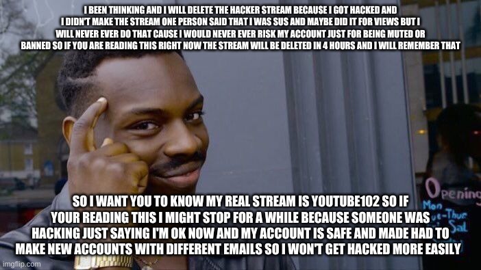 About this stream.... | I BEEN THINKING AND I WILL DELETE THE HACKER STREAM BECAUSE I GOT HACKED AND I DIDN'T MAKE THE STREAM ONE PERSON SAID THAT I WAS SUS AND MAYBE DID IT FOR VIEWS BUT I WILL NEVER EVER DO THAT CAUSE I WOULD NEVER EVER RISK MY ACCOUNT JUST FOR BEING MUTED OR BANNED SO IF YOU ARE READING THIS RIGHT NOW THE STREAM WILL BE DELETED IN 4 HOURS AND I WILL REMEMBER THAT; SO I WANT YOU TO KNOW MY REAL STREAM IS YOUTUBE102 SO IF YOUR READING THIS I MIGHT STOP FOR A WHILE BECAUSE SOMEONE WAS HACKING JUST SAYING I'M OK NOW AND MY ACCOUNT IS SAFE AND MADE HAD TO MAKE NEW ACCOUNTS WITH DIFFERENT EMAILS SO I WON'T GET HACKED MORE EASILY | image tagged in memes,roll safe think about it,hackers,safety first,safe space | made w/ Imgflip meme maker