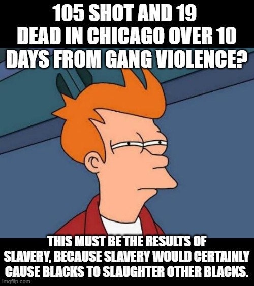 Liberal response to this is  "white privilege"  . |  105 SHOT AND 19  DEAD IN CHICAGO OVER 10 DAYS FROM GANG VIOLENCE? THIS MUST BE THE RESULTS OF SLAVERY, BECAUSE SLAVERY WOULD CERTAINLY CAUSE BLACKS TO SLAUGHTER OTHER BLACKS. | image tagged in memes,futurama fry,stupid liberals,unbelievable,funny memes | made w/ Imgflip meme maker