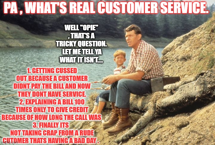 Mayberry Customer Service | PA , WHAT'S REAL CUSTOMER SERVICE. WELL "OPIE" , THAT'S A TRICKY QUESTION.  LET ME TELL YA WHAT IT ISN'T.... 1. GETTING CUSSED OUT BECAUSE A CUSTOMER DIDNT PAY THE BILL AND NOW THEY DONT HAVE SERVICE.
2. EXPLAINING A BILL 100 TIMES ONLY TO GIVE CREDIT BECAUSE OF HOW LONG THE CALL WAS 
3. FINALLY ITS   NOT TAKING CRAP FROM A RUDE CUTOMER THATS HAVING A BAD DAY . | image tagged in funny memes,andy griffith,funny,mayberry | made w/ Imgflip meme maker