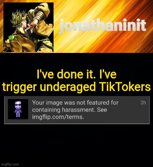 Success | I've done it. I've trigger underaged TikTokers | image tagged in jonathaninit but he go za warudo | made w/ Imgflip meme maker