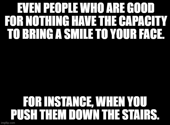 blank black | EVEN PEOPLE WHO ARE GOOD FOR NOTHING HAVE THE CAPACITY TO BRING A SMILE TO YOUR FACE. FOR INSTANCE, WHEN YOU PUSH THEM DOWN THE STAIRS. | image tagged in blank black | made w/ Imgflip meme maker