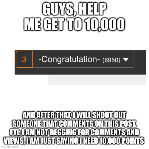 Blank transparent | GUYS, HELP ME GET TO 10,000; AND AFTER THAT, I WILL SHOUT OUT SOMEONE THAT COMMENTS ON THIS POST. FYI: I AM NOT BEGGING FOR COMMENTS AND VIEWS, I AM JUST SAYING I NEED 10,000 POINTS | image tagged in memes,blank transparent square | made w/ Imgflip meme maker