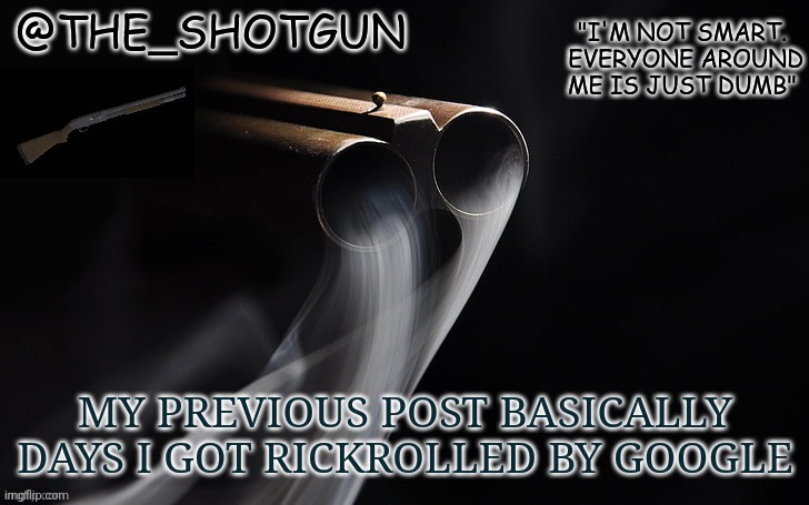 :') | MY PREVIOUS POST BASICALLY DAYS I GOT RICKROLLED BY GOOGLE | image tagged in yet another temp for shotgun | made w/ Imgflip meme maker