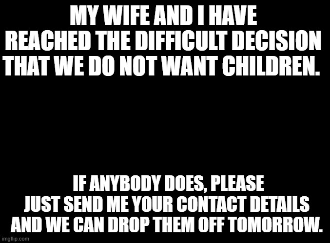 big oof 4 the kids | MY WIFE AND I HAVE REACHED THE DIFFICULT DECISION THAT WE DO NOT WANT CHILDREN. IF ANYBODY DOES, PLEASE JUST SEND ME YOUR CONTACT DETAILS AND WE CAN DROP THEM OFF TOMORROW. | image tagged in blank black | made w/ Imgflip meme maker