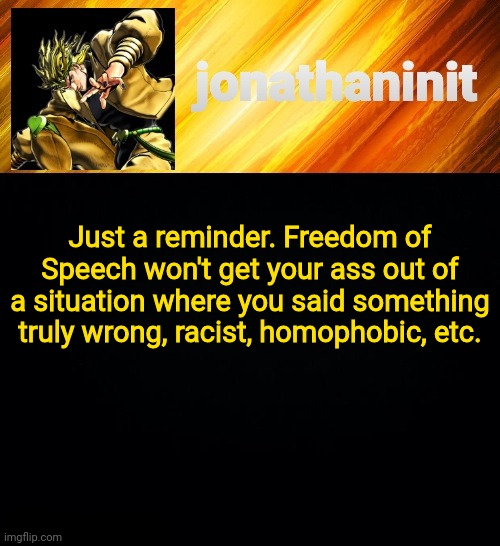 Message of the day | Just a reminder. Freedom of Speech won't get your ass out of a situation where you said something truly wrong, racist, homophobic, etc. | image tagged in jonathaninit but he go za warudo | made w/ Imgflip meme maker