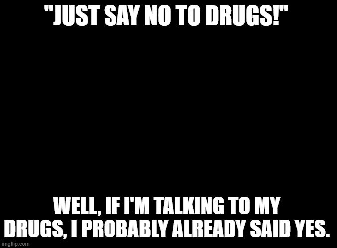 blank black | "JUST SAY NO TO DRUGS!"; WELL, IF I'M TALKING TO MY DRUGS, I PROBABLY ALREADY SAID YES. | image tagged in blank black | made w/ Imgflip meme maker