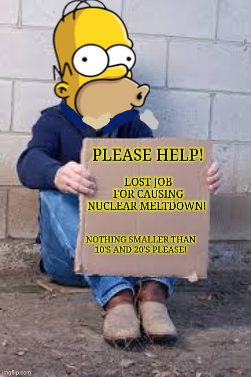 Homer Simpson finally got fired! | PLEASE HELP! LOST JOB FOR CAUSING NUCLEAR MELTDOWN! NOTHING SMALLER THAN 10'S AND 20'S PLEASE! | image tagged in homeless sign,homer simpson,begging,nuclear power,make money | made w/ Imgflip meme maker