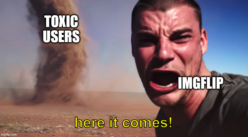 It is getting out of control | TOXIC USERS; IMGFLIP; here it comes! | image tagged in here it comes,memes,funny,funny memes,so true memes,imgflip | made w/ Imgflip meme maker