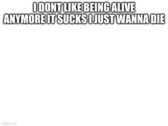 Blank White Template | I DON'T LIKE BEING ALIVE ANYMORE IT SUCKS I JUST WANNA DIE | image tagged in blank white template | made w/ Imgflip meme maker